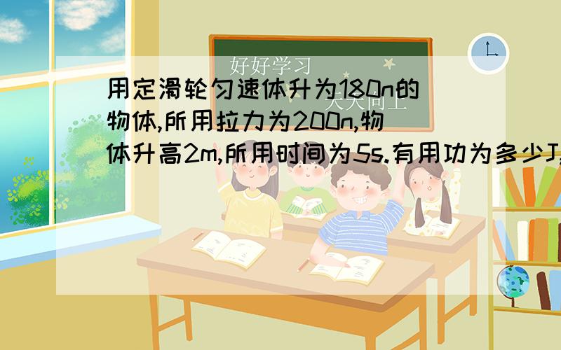 用定滑轮匀速体升为180n的物体,所用拉力为200n,物体升高2m,所用时间为5s.有用功为多少J,拉力做功的功率为多少W,定滑轮的机械效率为多少?过程都写出来,