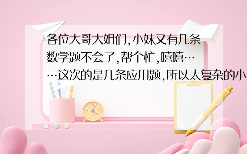 各位大哥大姐们,小妹又有几条数学题不会了,帮个忙,嘻嘻……这次的是几条应用题,所以太复杂的小妹又看不懂,所以有的方程最好简单一些,还有这是应用题,所以一定要有过程!姐姐、哥哥们,