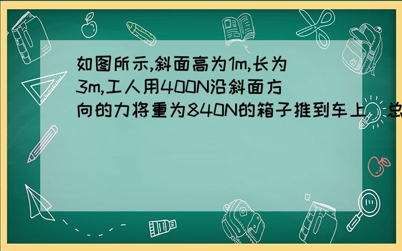 如图所示,斜面高为1m,长为3m,工人用400N沿斜面方向的力将重为840N的箱子推到车上．总功为多少