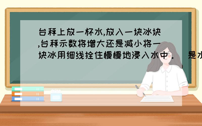 台秤上放一杯水,放入一块冰块,台秤示数将增大还是减小将一块冰用细线拴住慢慢地浸入水中。（是水不是酒精），并保持悬置状态，在冰块浸入的过程中，台秤读数将——;冰块融化过程中