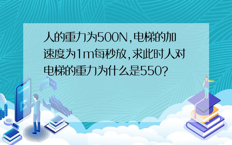 人的重力为500N,电梯的加速度为1m每秒放,求此时人对电梯的重力为什么是550?