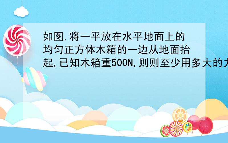 如图,将一平放在水平地面上的均匀正方体木箱的一边从地面抬起,已知木箱重500N,则则至少用多大的力。