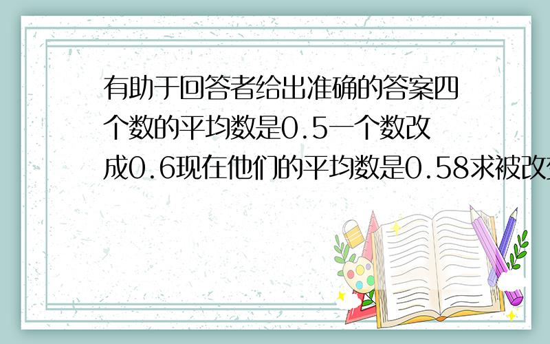 有助于回答者给出准确的答案四个数的平均数是0.5一个数改成0.6现在他们的平均数是0.58求被改变的数原来是多少