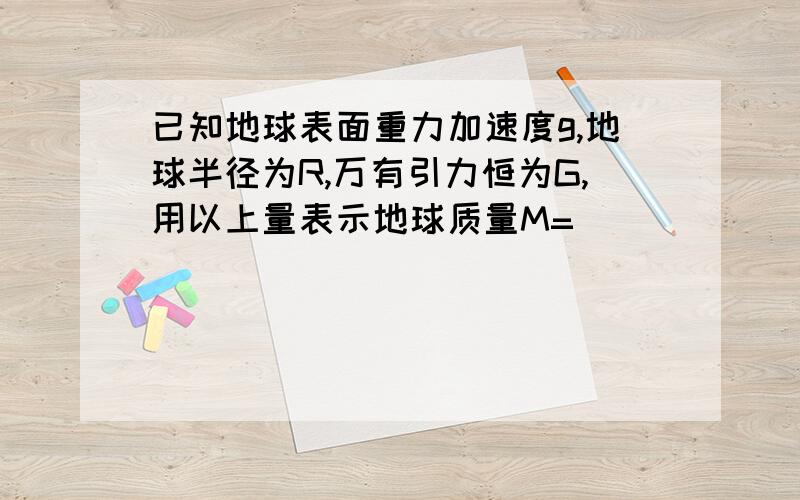 已知地球表面重力加速度g,地球半径为R,万有引力恒为G,用以上量表示地球质量M=