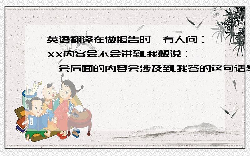 英语翻译在做报告时,有人问：XX内容会不会讲到.我想说：一会后面的内容会涉及到.我答的这句话怎么翻译比较合适?还有就是 我想表达一个月中的前半个月,后半个月怎么说；一段时间（比