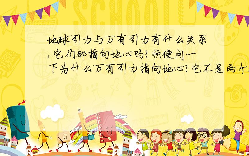 地球引力与万有引力有什么关系,它们都指向地心吗?顺便问一下为什么万有引力指向地心?它不是两个物体相互作用吸引的力吗?怎么会指向地心呢?