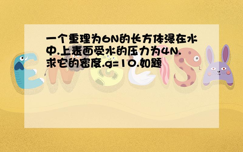 一个重理为6N的长方体浸在水中.上表面受水的压力为4N.求它的密度.g=10.如题