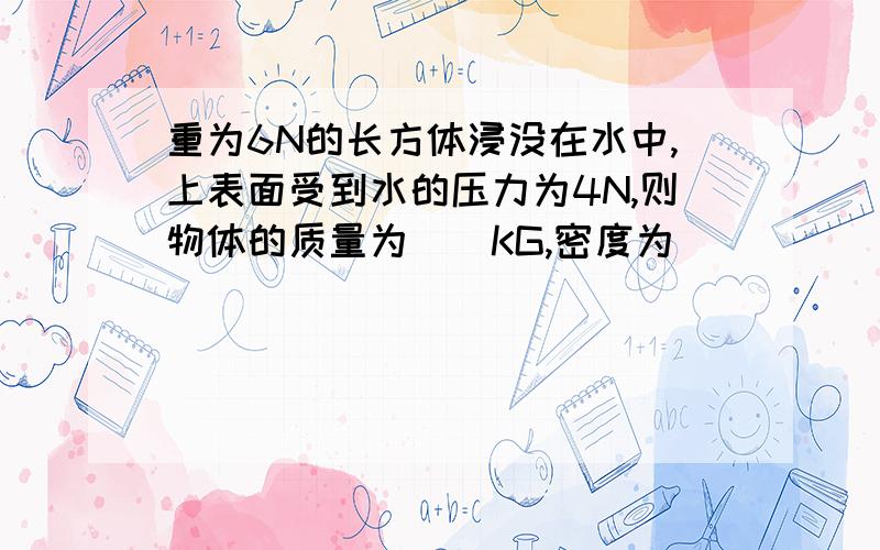 重为6N的长方体浸没在水中,上表面受到水的压力为4N,则物体的质量为__KG,密度为__