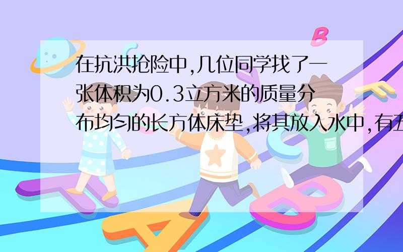 在抗洪抢险中,几位同学找了一张体积为0.3立方米的质量分布均匀的长方体床垫,将其放入水中,有五分之一体积浸没在水中,（1）床垫收到的浮力为?(2)床垫的密度?