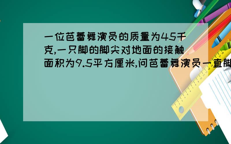 一位芭蕾舞演员的质量为45千克,一只脚的脚尖对地面的接触面积为9.5平方厘米,问芭蕾舞演员一直脚尖着地时