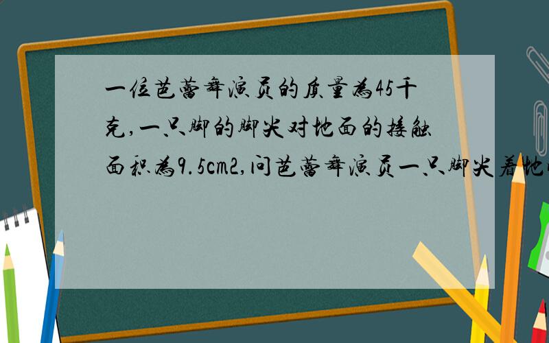 一位芭蕾舞演员的质量为45千克,一只脚的脚尖对地面的接触面积为9.5cm2,问芭蕾舞演员一只脚尖着地时对地一位芭蕾舞演员的质量为45千克,一只脚的脚尖对地面的接触面积为9.5cm^2,问芭蕾舞演