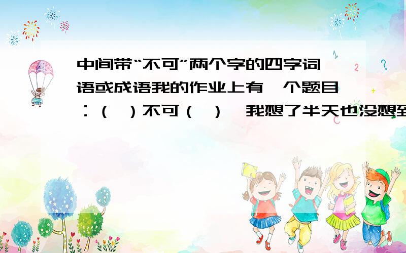 中间带“不可”两个字的四字词语或成语我的作业上有一个题目：（ ）不可（ ）,我想了半天也没想到!