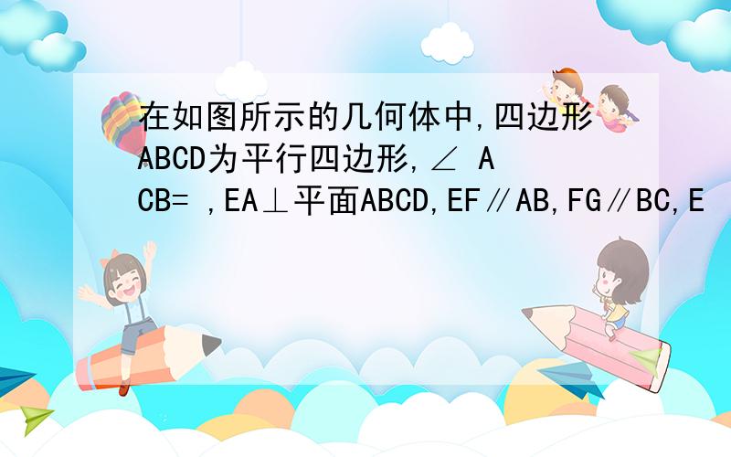 在如图所示的几何体中,四边形ABCD为平行四边形,∠ ACB= ,EA⊥平面ABCD,EF∥AB,FG∥BC,E