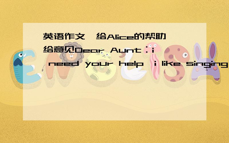 英语作文,给Alice的帮助给意见Dear Aunt：i need your help,i like singing and i want to be a singer like li yuchun,if i do,i will make lots of money and be famous,but my parents don't agree with me,they want to go to de university,so i often