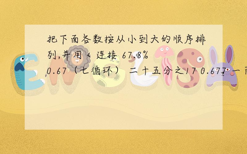 把下面各数按从小到大的顺序排列,并用＜连接 67.8% 0.67（七循环） 二十五分之17 0.677 一百分之67