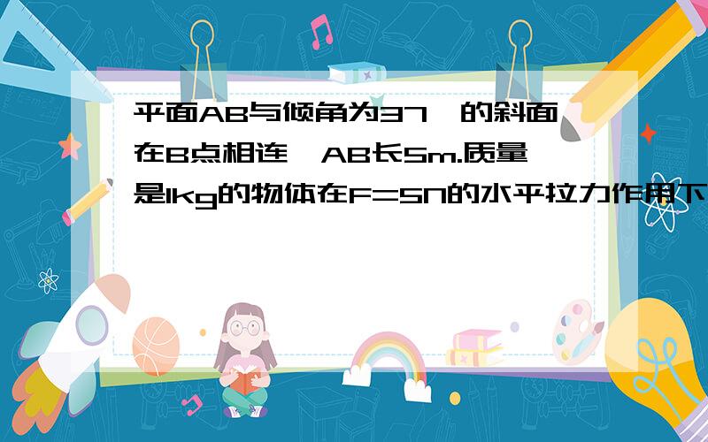 平面AB与倾角为37°的斜面在B点相连,AB长5m.质量是1kg的物体在F=5N的水平拉力作用下由A点从静止开始运动达到B点时立即撤去F,物体将沿斜面上滑.如物体与斜面,水平面的滑动摩擦系数都为0.25,求