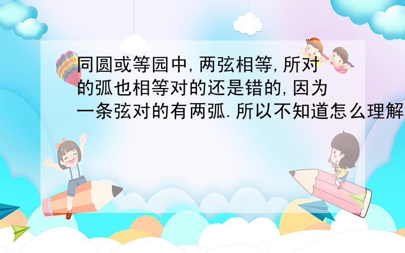 同圆或等园中,两弦相等,所对的弧也相等对的还是错的,因为一条弦对的有两弧.所以不知道怎么理解判断它.