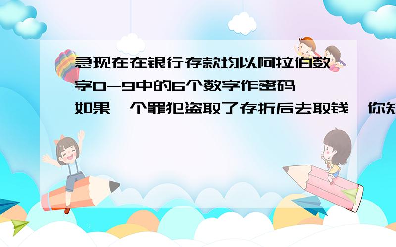 急现在在银行存款均以阿拉伯数字0-9中的6个数字作密码,如果一个罪犯盗取了存折后去取钱,你知道他取走钱的可能性有多大?如果密码中所有的数字不准重复,那们可能性又有多大?