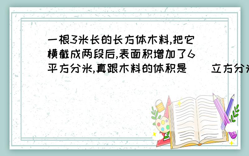 一根3米长的长方体木料,把它横截成两段后,表面积增加了6平方分米,真跟木料的体积是（）立方分米