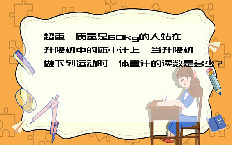 超重,质量是60kg的人站在升降机中的体重计上,当升降机做下列运动时,体重计的读数是多少?【g＝10m/s2】①升降机匀速上升②升降机以4m/s2的加速度匀加速上升③升降机以5m/s2 的匀加速度下降.