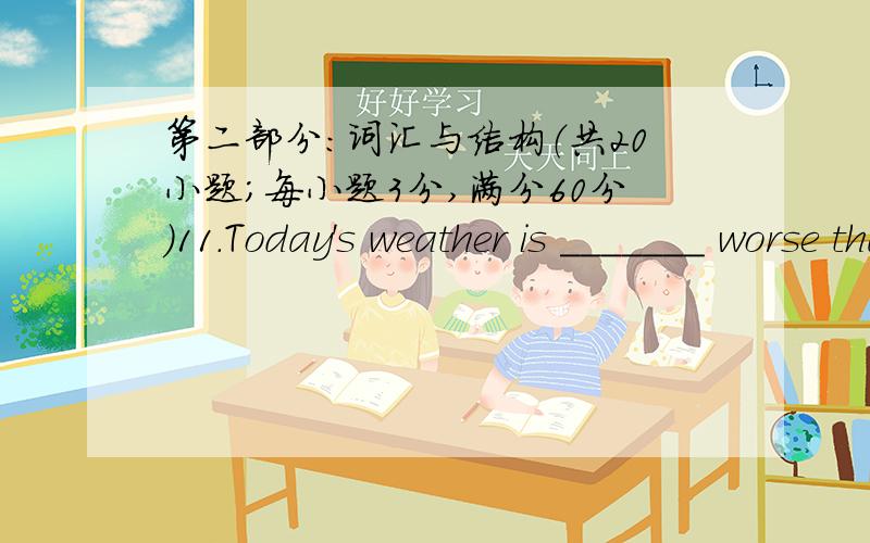 第二部分：词汇与结构（共20小题；每小题3分,满分60分）11.Today's weather is _______ worse than yesterday's.A.very B.much C.very much D.much too12.Excuse me,but it is time to have your temperature ________.A.taking B.taken C.took