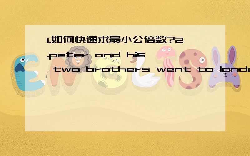 1.如何快速求最小公倍数?2.peter and his two brothers went to london the day before yesterday .______of them are come back a.neither b.one c.none d.either 为何选择C?3.mary___a private college last term .now she ____a part -time job in ord