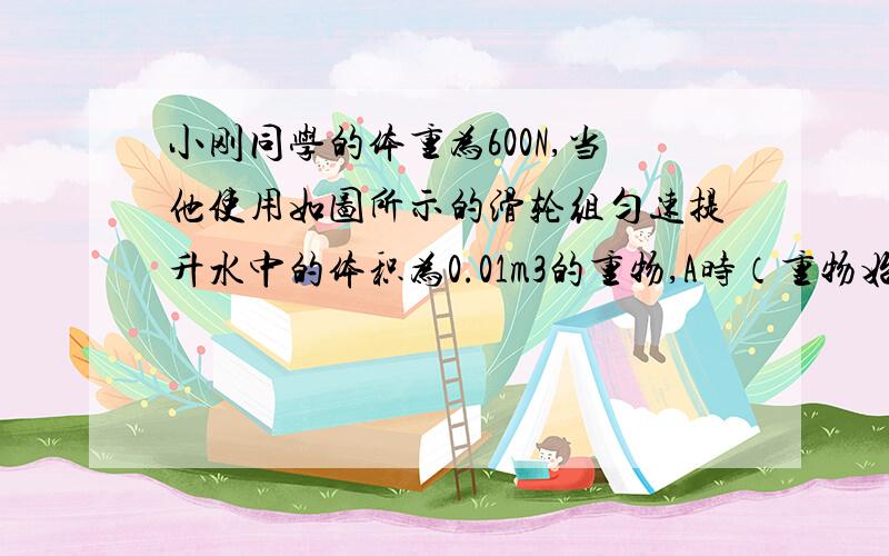 小刚同学的体重为600N,当他使用如图所示的滑轮组匀速提升水中的体积为0.01m3的重物,A时（重物始终未出水面）,他对地面的压强为8.75x10³pa已知动滑轮50N,每只鞋底与地面的接触面积为200cm&#