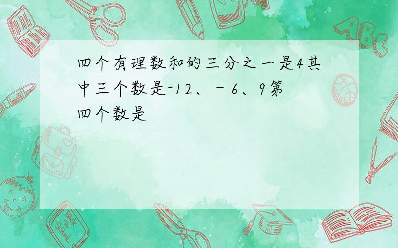 四个有理数和的三分之一是4其中三个数是-12、－6、9第四个数是