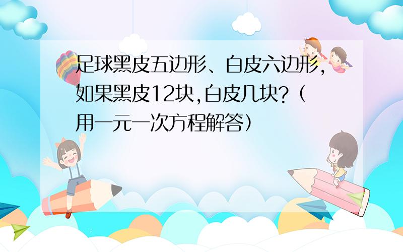 足球黑皮五边形、白皮六边形,如果黑皮12块,白皮几块?（用一元一次方程解答）