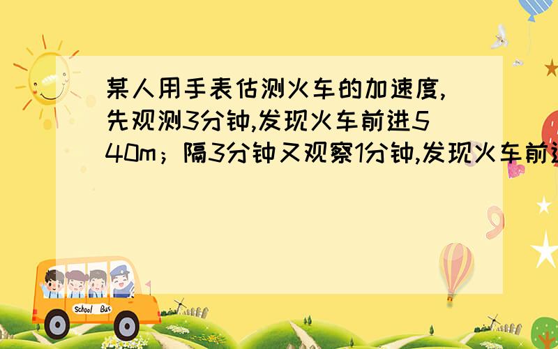 某人用手表估测火车的加速度,先观测3分钟,发现火车前进540m；隔3分钟又观察1分钟,发现火车前进360m,若火车在这7分钟内作匀加速直线运动,则火车的加速度为?