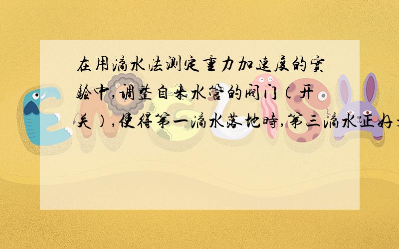 在用滴水法测定重力加速度的实验中,调整自来水管的阀门（开关）,使得第一滴水落地时,第三滴水正好开始下落,测出从第一滴水开始下落到第N滴水开始下落所用的时间为t,以及水龙头距离地