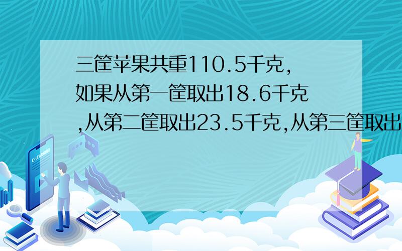 三筐苹果共重110.5千克,如果从第一筐取出18.6千克,从第二筐取出23.5千克,从第三筐取出20.4千克,则三筐所剩的苹果重量相同,原来三筐苹果各有多少千克?最好不要方程