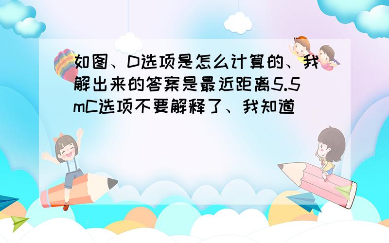 如图、D选项是怎么计算的、我解出来的答案是最近距离5.5mC选项不要解释了、我知道