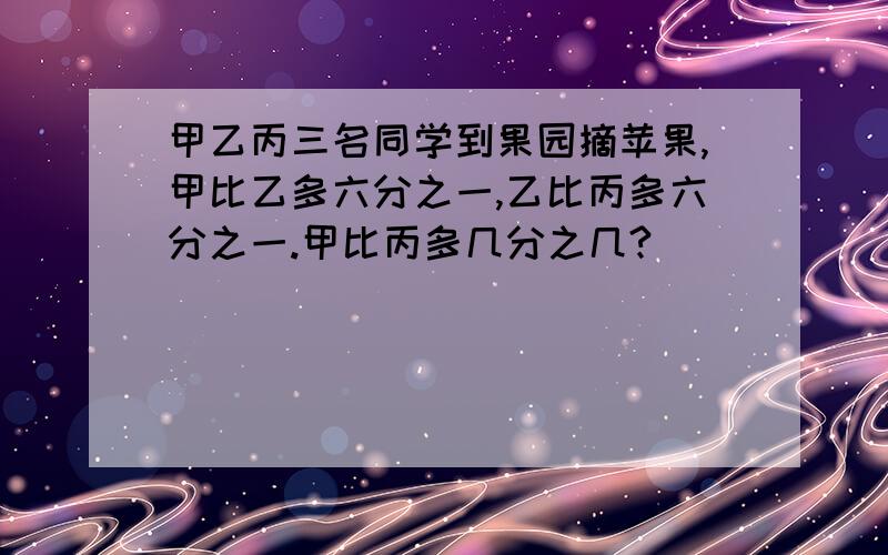 甲乙丙三名同学到果园摘苹果,甲比乙多六分之一,乙比丙多六分之一.甲比丙多几分之几?