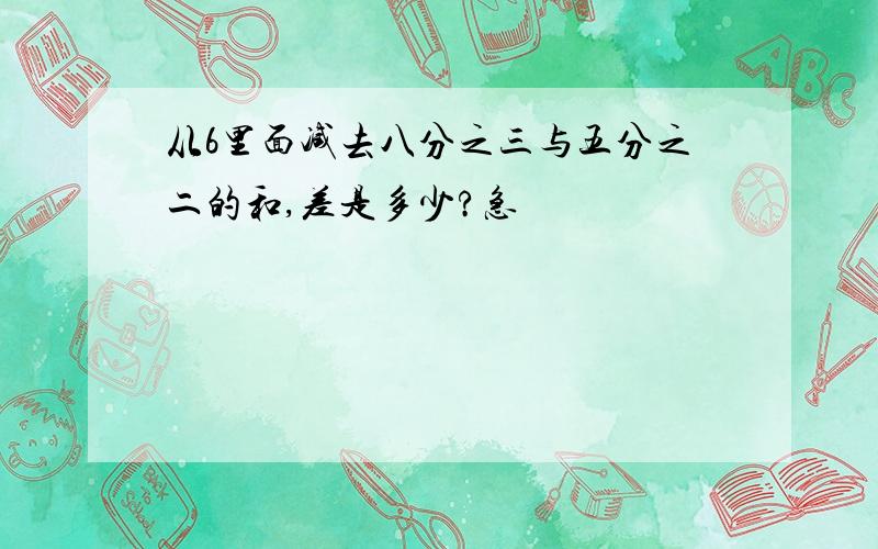 从6里面减去八分之三与五分之二的和,差是多少?急