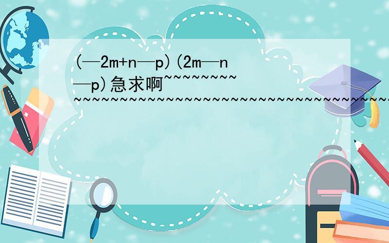 (—2m+n—p)(2m—n—p)急求啊~~~~~~~~~~~~~~~~~~~~~~~~~~~~~~~~~~~~~~~~~~~~如果把负号提出来怎么算,急~~~~~~~~~~~~~~~~~