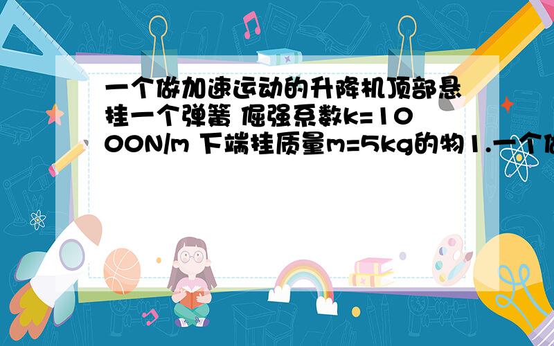 一个做加速运动的升降机顶部悬挂一个弹簧 倔强系数k=1000N/m 下端挂质量m=5kg的物1.一个做加速运动的升降机顶部悬挂一个弹簧,倔强系数k=1000N/m,下端挂质量m=5kg的物体A 静止时物体下表面离底