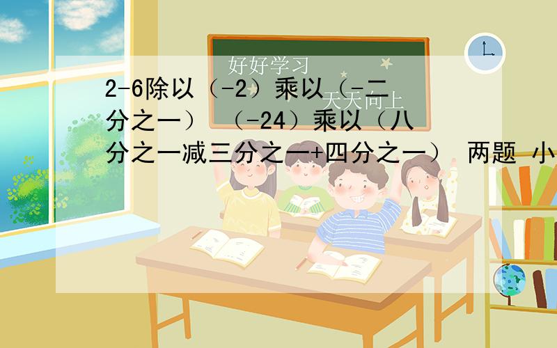 2-6除以（-2）乘以（-二分之一） （-24）乘以（八分之一减三分之一+四分之一） 两题 小儿科 我都忘记了