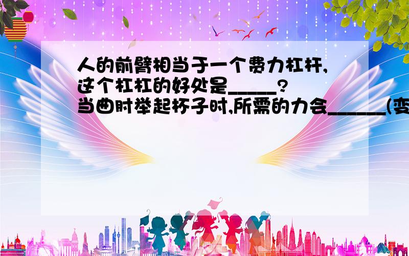 人的前臂相当于一个费力杠杆,这个杠杠的好处是_____?当曲肘举起杯子时,所需的力会______(变大/变小/不变）?图应该不用了,就是平常我们捧着一杯水,拿起来,肩膀以下的手的部分.