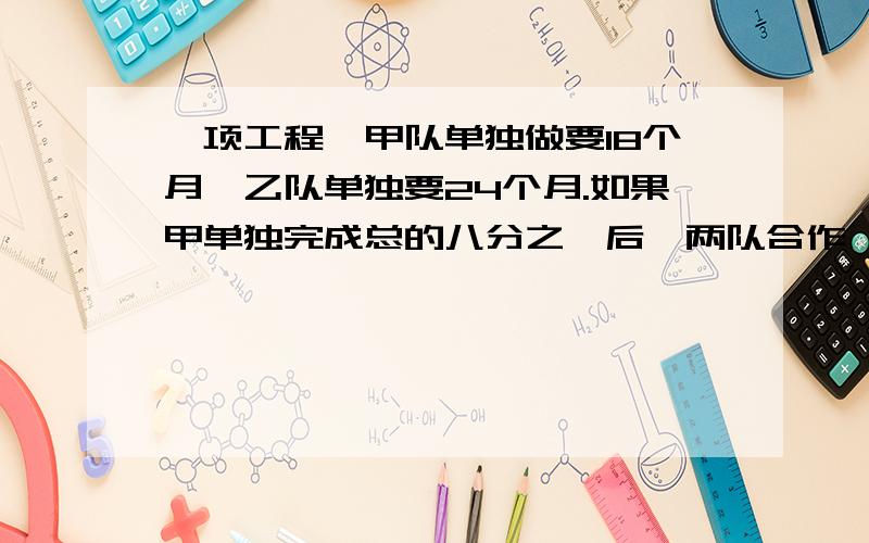 一项工程,甲队单独做要18个月,乙队单独要24个月.如果甲单独完成总的八分之一后,两队合作,还需几个月才一项工程,甲队单独做要18个月,乙队单独要24个月.如果甲单独完成总的八分之一后两队