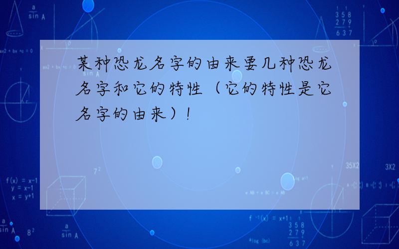 某种恐龙名字的由来要几种恐龙名字和它的特性（它的特性是它名字的由来）!