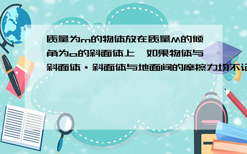 质量为m的物体放在质量M的倾角为a的斜面体上,如果物体与斜面体·斜面体与地面间的摩擦力均不记,那么当m与M之间刚好不发生相对滑动时,求(1)作用于斜体上的水平推力F（2）m对M的压力（3）M