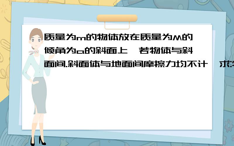 质量为m的物体放在质量为M的倾角为a的斜面上,若物体与斜面间.斜面体与地面间摩擦力均不计,求:物体的加速度此问题可能较难,希望大家多多指教.