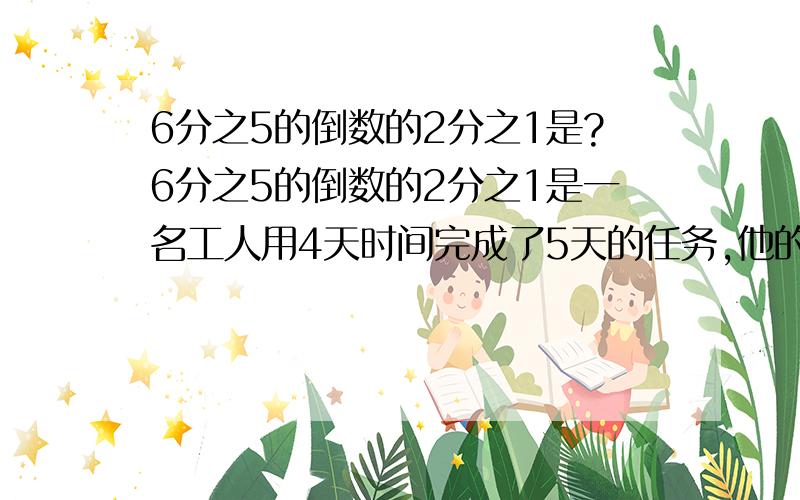 6分之5的倒数的2分之1是?6分之5的倒数的2分之1是一名工人用4天时间完成了5天的任务,他的工作效率提高了（    ）％4分之3的倒数是1又3分之1        （     ）   对错