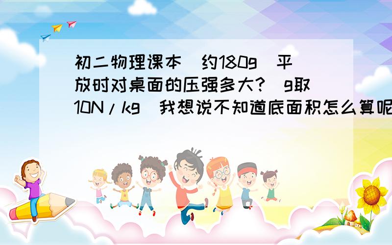 初二物理课本(约180g)平放时对桌面的压强多大?（g取10N/kg）我想说不知道底面积怎么算呢?