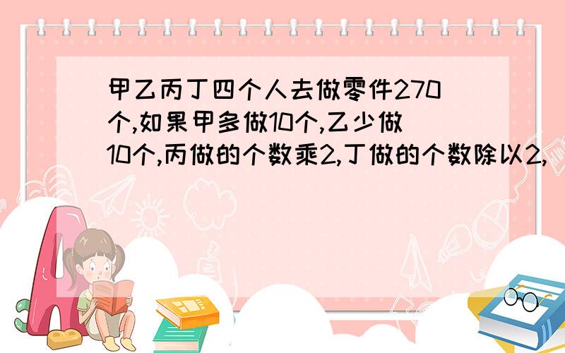 甲乙丙丁四个人去做零件270个,如果甲多做10个,乙少做10个,丙做的个数乘2,丁做的个数除以2,（接下页）（接上页）那么四个人做的个数相等,原来四个人各做了几个?最好用方程