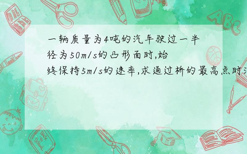 一辆质量为4吨的汽车驶过一半径为50m/s的凸形面时,始终保持5m/s的速率,求通过桥的最高点时汽车对桥面...一辆质量为4吨的汽车驶过一半径为50m/s的凸形面时,始终保持5m/s的速率,求通过桥的最