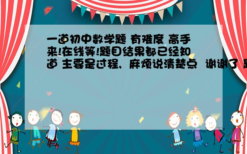 一道初中数学题 有难度 高手来!在线等!题目结果都已经知道 主要是过程,  麻烦说清楚点  谢谢了 题目如图：可以放大点 http://hi.baidu.com/%C4%E3%BA%C3%D6%DC%BD%DC%C2%D798/album/item/69e4703588472cb41a4cffbe.ht