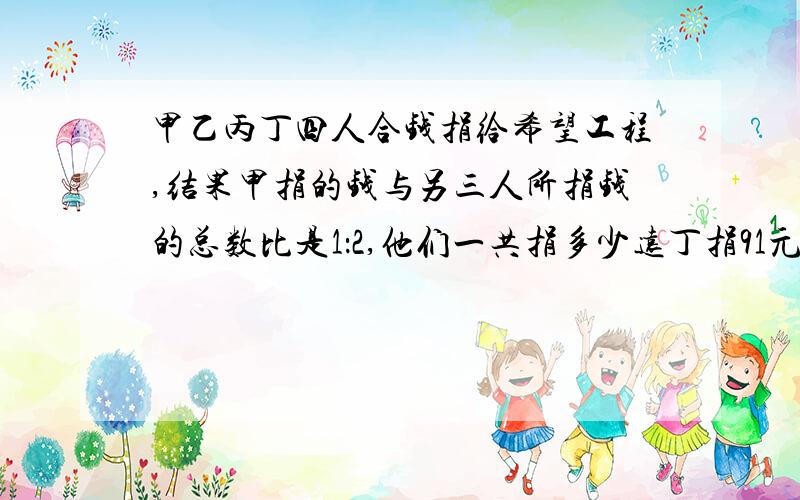 甲乙丙丁四人合钱捐给希望工程,结果甲捐的钱与另三人所捐钱的总数比是1：2,他们一共捐多少远丁捐91元,乙..1：3,丙1：4