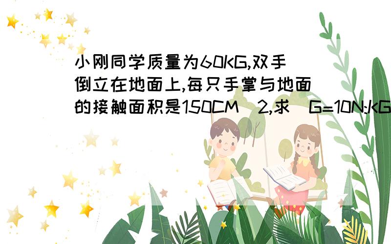 小刚同学质量为60KG,双手倒立在地面上,每只手掌与地面的接触面积是150CM^2,求（G=10N:KG)1,.小刚的重力. 2.小刚双手倒立时对地面的压强.